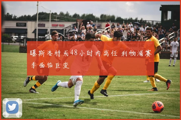 曝斯洛特或48小时内离任 利物浦赛季面临巨变