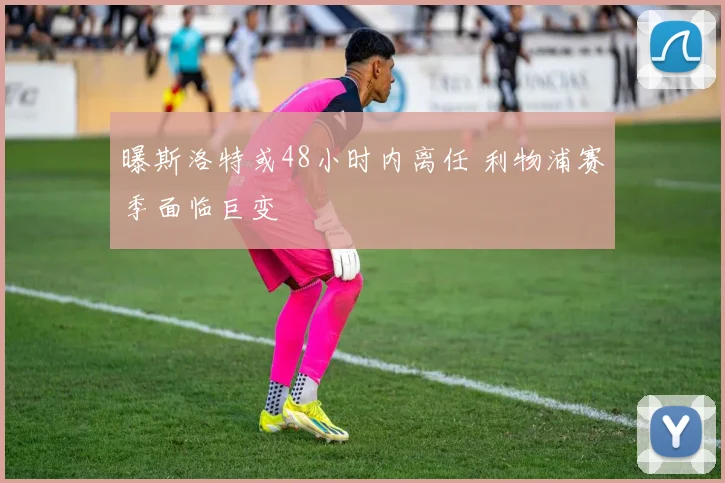 曝斯洛特或48小时内离任 利物浦赛季面临巨变