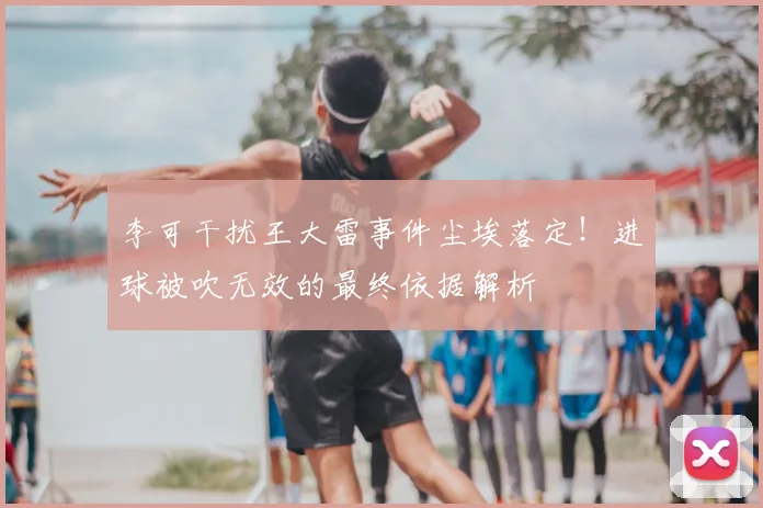 李可干扰王大雷事件尘埃落定！进球被吹无效的最终依据解析