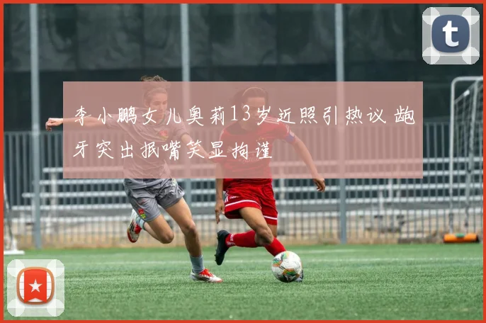 李小鹏女儿奥莉13岁近照引热议 龅牙突出抿嘴笑显拘谨
