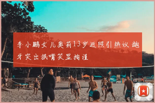 李小鹏女儿奥莉13岁近照引热议 龅牙突出抿嘴笑显拘谨
